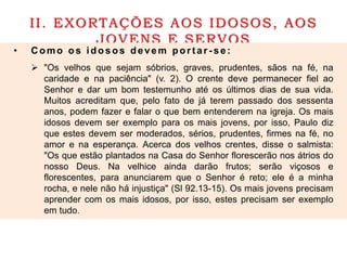 II. EXORTAÇÕES AOS IDOSOS, AOS
JOVENS E SERVOS
• C omo os idos os devem port ar - s e :
 "Os velhos que sejam sóbrios, graves, prudentes, sãos na fé, na
caridade e na paciência" (v. 2). O crente deve permanecer fiel ao
Senhor e dar um bom testemunho até os últimos dias de sua vida.
Muitos acreditam que, pelo fato de já terem passado dos sessenta
anos, podem fazer e falar o que bem entenderem na igreja. Os mais
idosos devem ser exemplo para os mais jovens, por isso, Paulo diz
que estes devem ser moderados, sérios, prudentes, firmes na fé, no
amor e na esperança. Acerca dos velhos crentes, disse o salmista:
"Os que estão plantados na Casa do Senhor florescerão nos átrios do
nosso Deus. Na velhice ainda darão frutos; serão viçosos e
florescentes, para anunciarem que o Senhor é reto; ele é a minha
rocha, e nele não há injustiça" (Sl 92.13-15). Os mais jovens precisam
aprender com os mais idosos, por isso, estes precisam ser exemplo
em tudo.
 