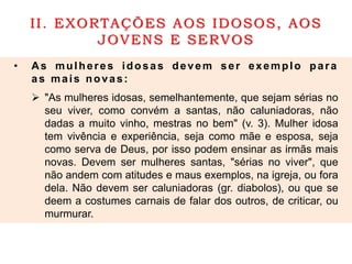 II. EXORTAÇÕES AOS IDOSOS, AOS
JOVENS E SERVOS
• As mulheres idosas devem ser exemplo para
as mais novas:
 "As mulheres idosas, semelhantemente, que sejam sérias no
seu viver, como convém a santas, não caluniadoras, não
dadas a muito vinho, mestras no bem" (v. 3). Mulher idosa
tem vivência e experiência, seja como mãe e esposa, seja
como serva de Deus, por isso podem ensinar as irmãs mais
novas. Devem ser mulheres santas, "sérias no viver", que
não andem com atitudes e maus exemplos, na igreja, ou fora
dela. Não devem ser caluniadoras (gr. diabolos), ou que se
deem a costumes carnais de falar dos outros, de criticar, ou
murmurar.
 