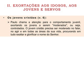 II. EXORTAÇÕES AOS IDOSOS, AOS
JOVENS E SERVOS
• Os jovens cristãos (v. 6):
 Paulo chama a atenção para o comportamento juvenil,
exortando os jovens a serem "moderados", ou seja,
controlados. O jovem cristão precisa ser moderado no falar,
no agir e em todas as áreas da sua vida, procurando em
tudo exaltar e glorificar o nome do Senhor.
 