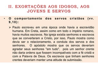 II. EXORTAÇÕES AOS IDOSOS, AOS
JOVENS E SERVOS
• O comportamento dos servos cristãos (vv.
9,10):
 Paulo escreveu em uma época onde havia a escravidão
humana. Em Creta, assim como em todo o império romano,
havia muitos escravos. Na igreja existia senhores e escravos
que se converteram a Cristo, por isso, Paulo mostra como
devia ser o relacionamento, a conduta dos servos e dos
senhores. O apóstolo mostra que os servos deveriam
agradar seus senhores "em tudo", pois um senhor crente
não daria ordens que fossem incompatíveis com a fé cristã e
com a Palavra de Deus. Os escravos que tinham senhores
crentes deveriam manter uma atitude de submissão.
 