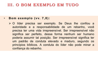 III. O BOM EXEMPLO EM TUDO
• Bom exemplo (vv. 7,8):
 O líder precisa ser exemplo. Se Deus lhe confiou a
autoridade e a responsabilidade de um rebanho, você
precisa ter uma vida irrepreensível. Ser irrepreensível não
significa ser perfeito, dessa forma nenhum ser humano
poderia assumir tal posição. Ser irrepreensível significa ter
um padrão de conduta elevado e maduro, segundo os
princípios bíblicos. A conduta do líder não pode minar a
confiança do rebanho.
 