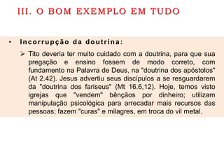 III. O BOM EXEMPLO EM TUDO
• Incorrupção da doutrina:
 Tito deveria ter muito cuidado com a doutrina, para que sua
pregação e ensino fossem de modo correto, com
fundamento na Palavra de Deus, na "doutrina dos apóstolos"
(At 2.42). Jesus advertiu seus discípulos a se resguardarem
da "doutrina dos fariseus" (Mt 16.6,12). Hoje, temos visto
igrejas que "vendem" bênçãos por dinheiro; utilizam
manipulação psicológica para arrecadar mais recursos das
pessoas; fazem "curas" e milagres, em troca do vil metal.
 