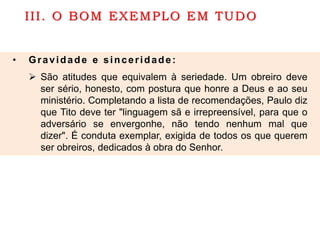 III. O BOM EXEMPLO EM TUDO
• Gravidade e sinceridade:
 São atitudes que equivalem à seriedade. Um obreiro deve
ser sério, honesto, com postura que honre a Deus e ao seu
ministério. Completando a lista de recomendações, Paulo diz
que Tito deve ter "linguagem sã e irrepreensível, para que o
adversário se envergonhe, não tendo nenhum mal que
dizer". É conduta exemplar, exigida de todos os que querem
ser obreiros, dedicados à obra do Senhor.
 