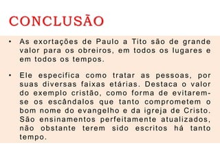 CONCLUSÃO
• As exortações de Paulo a Tito são de grande
valor para os obreiros, em todos os lugares e
em todos os tempos.
• Ele especifica como tratar as pessoas, por
suas diversas faixas etárias. Destaca o valor
do exemplo cristão, como forma de evitarem-
se os escândalos que tanto comprometem o
bom nome do evangelho e da igreja de Cristo.
São ensinamentos perfeitamente atualizados,
não obstante terem sido escritos há tanto
tempo.
 