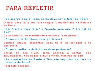 PARA REFLETIR
• D e a c o r d o c o m a l i ç ã o , c o m o d e ve s e r o f a l a r d o l í d e r ?
O l í d e r d e v e t e r a s u a f a l a s e m p r e f u n d a m e n t a d a n a P a l a v r a
d e D e u s .
• S e r " t a r d i o p a r a f a l a r " e " p r o n t o p a r a o u vi r " é s i n a l d e
q u ê ?
D e s a b e d o r i a , d e m a t u r i d a d e e m o c i o n a l e e s p i r i t u a l .
• C o m o o c r i s t ã o i d o s o d e ve p o r t a r - s e ?
S ó b r i o s , g r a v e s , p r u d e n t e s , s ã o s n a f é , n a c a r i d a d e e n a
p a c i ê n c i a .
• C o m o a m u l h e r c r i s t ã i d o s a d e ve p o r t a r - s e ?
S é r i a s n o s e u v i v e r, c o m o c o n v é m a s a n t a s , n ã o
c a l u n i a d o r a s , n ã o d a d a s a m u i t o v i n h o , m e s t r a s n o b e m .
• As e x o r t a ç õ e s d e P a u l o a Ti t o s ã o i m p o r t a n t e s p a r a o s
o b r e i r o s d e h o j e ?
R e s p o s t a p e s s o a l .
 