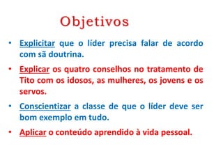 Objetivos
• Explicitar que o líder precisa falar de acordo
com sã doutrina.
• Explicar os quatro conselhos no tratamento de
Tito com os idosos, as mulheres, os jovens e os
servos.
• Conscientizar a classe de que o líder deve ser
bom exemplo em tudo.
• Aplicar o conteúdo aprendido à vida pessoal.
 