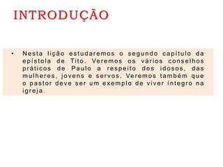 INTRODUÇÃO
• N es ta liç ão e stu d ar emos o s egundo c apítulo da
epístola d e Tito . Ver emos o s vár ios c ons elhos
pr átic os d e Paulo a re sp e ito dos idos os , d as
mulher es , jovens e s er vos . Ver emos também que
o pas tor deve ser um exemplo d e viver íntegro na
igr eja .
 