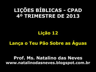 LIÇÕES BÍBLICAS - CPAD
4º TRIMESTRE DE 2013
Lição 12
Lança o Teu Pão Sobre as Águas

Prof. Ms. Natalino das Neves

www.natalinodasneves.blogspot.com.br

 
