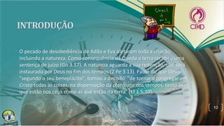 • O pecado de desobediência de Adão e Eva afetaram toda a criação,
incluindo a natureza. Como consequência da Queda a terra recebeu uma
sentença de juízo (Gn 3.17). A natureza aguarda a sua redenção, que será
instaurada por Deus no fim dos tempos (2 Pe 3.13). Paulo diz que Deus,
"segundo o seu beneplácito", tomou a decisão "de tornar a congregar em
Cristo todas as coisas, na dispensação da plenitude dos tempos, tanto as
que estão nos céus como as que estão na terra" (Ef 1.5,10).
10
 