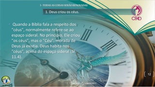 1. Deus criou os céus.
• Quando a Bíblia fala a respeito dos
"céus", normalmente refere-se ao
espaço sideral. No princípio, Ele criou
"os céus", mas o "Céu", morada de
Deus já existia. Deus habita nos
"céus", acima do espaço sideral (Sl
11.4).
12
 
