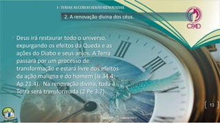 2. A renovação divina dos céus.
• Deus irá restaurar todo o universo,
expurgando os efeitos da Queda e as
ações do Diabo e seus anjos. A Terra
passará por um processo de
transformação e estará livre dos efeitos
da ação maligna e do homem (Is 34.4;
Ap 21.4). Na renovação divina, toda a
Terra será transformada (2 Pe 3.7).
13
 