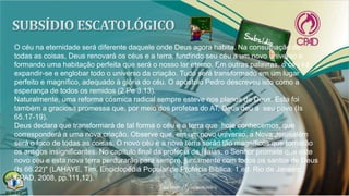 O céu na eternidade será diferente daquele onde Deus agora habita. Na consumação de
todas as coisas, Deus renovará os céus e a terra, fundindo seu céu a um novo universo e
formando uma habitação perfeita que será o nosso lar eterno. Em outras palavras, o céu irá
expandir-se e englobar todo o universo da criação. Tudo será transformado em um lugar
perfeito e magnífico, adequado à glória do céu. O apóstolo Pedro descreveu isto como a
esperança de todos os remidos (2 Pe 3.13).
Naturalmente, uma reforma cósmica radical sempre esteve nos planos de Deus. Esta foi
também a graciosa promessa que, por meio dos profetas do AT, Deus deu a seu povo (Is
65.17-19).
Deus declara que transformará de tal forma o céu e a terra que hoje conhecemos, que
corresponderá a uma nova criação. Observe que, em um novo universo, a Nova Jerusalém
será o foco de todas as coisas. O novo céu e a nova terra serão tão magníficos que tornarão
os antigos insignificantes. No capítulo final da profecia de Isaías, o Senhor promete que este
novo céu e esta nova terra perdurarão para sempre, juntamente com todos os santos de Deus
(Is 66.22)" (LAHAYE, Tim. Enciclopédia Popular de Profecia Bíblica. 1.ed. Rio de Janeiro:
CPAD, 2008, pp.111,12).
 