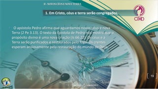 1. Em Cristo, céus e terra serão congregados.
• O apóstolo Pedro afirma que aguardamos novos céus e nova
Terra (2 Pe 3.13). O texto da Epístola de Pedro nos mostra que o
propósito divino é uma nova criação (Is 66.22). Os céus e a
Terra serão purificados e restaurados pelo fogo. Os crentes
esperam ansiosamente pela restauração do mundo de Deus.
19
 