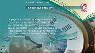 2. Novos céus e nova terra.
• A Igreja de Jesus tem sido perseguida ao longo da
História, mas está perto o tempo em que não haverá
mais nenhuma ação maligna ou humana contra o
povo do Senhor (Hb 11.36-39). Com a restauração de
todas as coisas, nos "novos céus" e "na nova terra",
"não haverá lembrança das coisas passadas, nem
mais se recordarão".
20
 