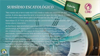 22
"Nos novos céu e terra nada nos trará medo e nada nos separará um dos
outros. A única água descrita será 'o rio puro da água da vida' (Ap 22.1). Este
rio claro como cristal desce pela rua principal do céu (Ap 22.2).
Apocalipse 21.3-7 traz uma descrição das características mais marcantes dos
novos céus e nova terra.
As Escrituras aqui prometem que o céu será um Reino de perfeita bem-
aventurança. Nos novos céus e na nova terra não haverá lugar para lágrimas,
dor, tristeza e pranto. Lá o povo de Deus habitará com Ele por toda a
eternidade, completamente livre de todos os efeitos do pecado e do mal.
Deus é retratado secando pessoalmente as lágrimas dos remidos.
No céu, a morte estará completamente aniquilada (1 Co 15.26). Ali não
haverá doença, fome, problemas ou tragédias. Haverá apenas a alegria
completa e bênçãos eternas" (LAHAYE, Tim. Enciclopédia Popular de Profecia
Bíblica. 1.ed. Rio de Janeiro: CPAD, 2008, p.112).
 