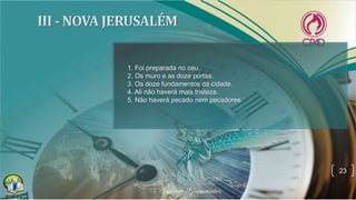 23
1. Foi preparada no ceu.
2. Os muro e as doze portas.
3. Os doze fundamentos da cidade.
4. Ali não haverá mais tristeza.
5. Não haverá pecado nem pecadores.
 