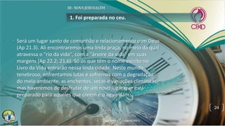 • Será um lugar santo de comunhão e relacionamento com Deus
(Ap 21.3). Ali encontraremos uma linda praça, no meio da qual
atravessa o "rio da vida", com a "árvore da vida" em suas
margens (Ap 22.2; 21.6). Só os que têm o nome escrito no
Livro da Vida entrarão nessa linda cidade. Neste mundo
tenebroso, enfrentamos lutas e sofremos com a degradação
do meio ambiente, as enchentes, secas e variações climáticas,
mas haveremos de desfrutar de um novo lugar que está
preparado para aqueles que creem e o aguardam.
1. Foi preparada no ceu.
24
 