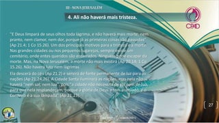 • "E Deus limpará de seus olhos toda lágrima, e não haverá mais morte, nem
pranto, nem clamor, nem dor, porque já as primeiras coisas são passadas"
(Ap 21.4; 1 Co 15.26). Um dos principais motivos para a tristeza é a morte.
Nas grandes cidades ou nos pequenos lugarejos, sempre existe um
cemitério, onde entes queridos são enterrados. Ninguém pode escapar da
morte. Mas, na Nova Jerusalém, a morte não mais existirá (Ap 20.14; 1 Co
15.26). Não haverá luto nem lágrimas.
• Ela descerá do céu (Ap 21.2) e servirá de fonte permanente de luz para as
nações (Ap 21,24,26). A Cidade Santa iluminará as nações, mas nela não
haverá "nem sol, nem lua", pois "a cidade não necessita de sol nem de lua,
para que nela resplandeçam, porque a glória de Deus a tem alumiado, e o
Cordeiro é a sua lâmpada" (Ap 21.23).
4. Ali não haverá mais tristeza.
27
 