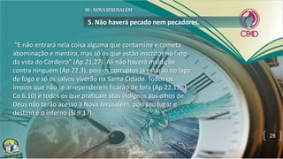 • "E não entrará nela coisa alguma que contamine e cometa
abominação e mentira, mas só os que estão inscritos no livro
da vida do Cordeiro" (Ap 21.27). Ali não haverá maldição
contra ninguém (Ap 22.3), pois os corruptos já estarão no lago
de fogo e só os salvos viverão na Santa Cidade. Todos os
ímpios que não se arrependerem ficarão de fora (Ap 22.15; 1
Co 6.10) e todos os que praticam atos indignos aos olhos de
Deus não terão acesso à Nova Jerusalém, pois seu lugar e
destino é o inferno (Sl 9.17).
5. Não haverá pecado nem pecadores.
28
 
