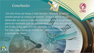 • Um dos hinos da Harpa Cristã declara: "Metade da glória
celeste jamais se contou ao mortal". O que a Bíblia revela,
afastando um pouco o véu da eternidade, não é a expressão
plena da realidade que se descortinará aos olhos dos salvos
em Cristo Jesus, que com Ele reinarão, na Nova Jerusalém.
Por isso, vale a pena ser crente fiel, santo e dedicado a fazer
a vontade de Deus.
31
 