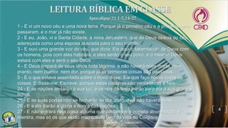 4
1 - E vi um novo céu e uma nova terra. Porque já o primeiro céu e a primeira terra
passaram, e o mar já não existe.
2 - E eu, João, vi a Santa Cidade, a nova Jerusalém, que de Deus descia do céu,
adereçada como uma esposa ataviada para o seu marido.
3 - E ouvi uma grande voz do céu, que dizia: Eis aqui o tabernáculo de Deus com
os homens, pois com eles habitará, e eles serão o seu povo, e o mesmo Deus
estará com eles e será o seu Deus.
4 - E Deus limpará de seus olhos toda lágrima, e não haverá mais morte, nem
pranto, nem clamor, nem dor, porque já as primeiras coisas são passadas.
5 - E o que estava assentado sobre o trono disse: Eis que faço novas todas as
coisas. E disse-me: Escreve, porque estas palavras são verdadeiras e fiéis.
24 - E as nações andarão à sua luz, e os reis da terra trarão para ela a sua glória e
honra.
25 - E as suas portas não se fecharão de dia, porque ali não haverá noite.
26 - E a ela trarão a glória e honra das nações.
27 - E não entrará nela coisa alguma que contamine e cometa abominação e
mentira, mas só os que estão inscritos no livro da vida do Cordeiro.
 