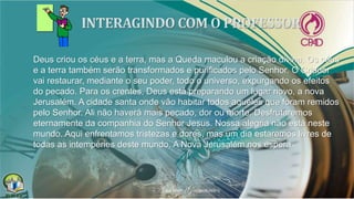 Deus criou os céus e a terra, mas a Queda maculou a criação divina. Os céus
e a terra também serão transformados e purificados pelo Senhor. O Criador
vai restaurar, mediante o seu poder, todo o universo, expurgando os efeitos
do pecado. Para os crentes, Deus está preparando um lugar novo, a nova
Jerusalém. A cidade santa onde vão habitar todos aqueles que foram remidos
pelo Senhor. Ali não haverá mais pecado, dor ou morte. Desfrutaremos
eternamente da companhia do Senhor Jesus. Nossa alegria não está neste
mundo. Aqui enfrentamos tristezas e dores, mas um dia estaremos livres de
todas as intempéries deste mundo. A Nova Jerusalém nos espera.
 