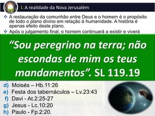  A restauração da comunhão entre Deus e o homem é o propósito
de todo o plano divino em relação à humanidade. A história é
apenas efeito deste plano.
 Após o julgamento final, o homem continuará a existir e viverá
num novo céu e numa nova terra, em perfeita comunhão com
Deus, na santa cidade, a “nova Jerusalém que desce do céu”.
 A Bíblia exorta os homens a buscar às “coisas de cima” (Cl.3:1).
I. A realidade da Nova Jerusalém
Exemplos bíblicos sobre a realidade da eternidade:
a) Enoque – Gn.5:24
b) Abraão, Isaque e Jacó – Hb.11:9,10
c) Jó – Jó 19:25-27
d) Moisés – Hb.11:26
e) Festa dos tabernáculos – Lv.23:43
f) Davi - At.2:25-27
g) Jesus - Lc.10:20
h) Paulo - Fp.2:20.
“Sou peregrino na terra; não
escondas de mim os teus
mandamentos”. SL 119.19
 