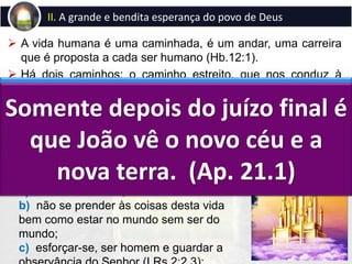  A vida humana é uma caminhada, é um andar, uma carreira
que é proposta a cada ser humano (Hb.12:1).
 Há dois caminhos: o caminho estreito, que nos conduz à
salvação, que é o próprio Jesus (Jo.14:6), cujo fim é a nova
Jerusalém, a moradia entre Deus e os homens (Ap.21:3) e o
caminho largo, que conduz à perdição, que leva ao lago de
fogo e enxofre, que foi feito para o diabo e seus anjos
(Mt.25:41; Ap.20:15).
II. A grande e bendita esperança do povo de Deus
A caminhada para a nova Jerusalém
requer:
a) andar com Deus;
b) não se prender às coisas desta vida
bem como estar no mundo sem ser do
mundo;
c) esforçar-se, ser homem e guardar a
A garantia desta esperança foi
a ressurreição de Jesus.
Somente depois do juízo final é
que João vê o novo céu e a
nova terra. (Ap. 21.1)
 