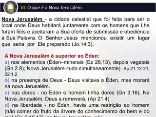 Nova Jerusalém - a cidade celestial que foi feita para ser o
local onde Deus habitará juntamente com os homens que Lhe
foram fiéis e aceitaram a Sua oferta de submissão e obediência
à Sua Palavra. O Senhor Jesus mencionou existir um lugar
que seria por Ele preparado (Jo.14:3).
III. O que é a Nova Jerusalém
A Nova Jerusalém é superior ao Éden:
a) nos elementos (Éden–minerais (Ez 28.13), depois vegetais
(Gn 2.8); Nova Jerusalém–tudo simultaneamente) Ap.21:12-21,
22:1,2
b) na presença de Deus - Deus visitava o Éden, mas morará
na nova Jerusalém.
c) nas dores - no Éden o homem tinha dores (Gn 3.16), Na
Nova Jerusalém, Deus a removerá. (Ap 21.4)
d) na liberdade - no Éden, havia uma restrição ao homem
(não comer do fruto da árvore do conhecimento do bem e do
 