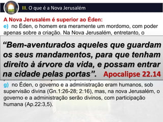 III. O que é a Nova Jerusalém
A Nova Jerusalém é superior ao Éden:
e) no Éden, o homem era meramente um mordomo, com poder
apenas sobre a criação. Na Nova Jerusalém, entretanto, o
homem, embora continue sendo servo de Deus, participa do
governo divino, não é mais simplesmente servo, mas amigo de
Deus (Jo.15:15), tanto que lhe será permitido participar do reino
divino (Ap.21:5).
f) no Éden, houve espaço para a maldição divina (Gn.3:14-
17), mas, na nova Jerusalém, ninguém ou nada jamais
poderão ser amaldiçoados (Ap.22:3).
g) no Éden, o governo e a administração eram humanos, sob
supervisão divina (Gn.1:26-28; 2:16), mas, na nova Jerusalém, o
governo e a administração serão divinos, com participação
humana (Ap.22:3,5).
“Bem-aventurados aqueles que guardam
os seus mandamentos, para que tenham
direito à árvore da vida, e possam entrar
na cidade pelas portas”. Apocalipse 22.14
 