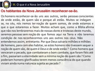 Os homens reconhecer-se-ão uns aos outros, serão pessoas conscientes
de onde estão, de quem são e porque ali estão. Muitos se indagam
se, no céu, nós iremos ter noção de quem somos, de onde estamos e
que o que estaremos a fazer. Muitos acham que, como a Bíblia afirma
que não nos lembraremos mais de nossas dores e tristezas deste mundo,
seremos pessoas sem noção do que fomos aqui na Terra e não teremos
condição de nos reconhecermos uns aos outros nos céus. Não
entendemos assim, entretanto. Por que Deus salvaria milhões e milhões
de homens, para com eles habitar, se estes homens não tivessem sequer a
noção de quem são, de quem é Deus e de onde estão ? Como homens que
venceram o pecado, que combateram o bom combate, que foram fiéis até
o fim, passariam a eternidade sem a mínima noção de quem são ? Como
poderiam homens glorificados terem menos consciência do que quando
viviam ainda numa natureza sujeita ao pecado ?
Os habitantes da Nova Jerusalém reconhecer-se-ão.
III. O que é a Nova Jerusalém
 
