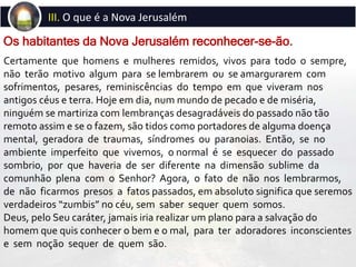 Certamente que homens e mulheres remidos, vivos para todo o sempre,
não terão motivo algum para se lembrarem ou se amargurarem com
sofrimentos, pesares, reminiscências do tempo em que viveram nos
antigos céus e terra. Hoje em dia, num mundo de pecado e de miséria,
ninguém se martiriza com lembranças desagradáveis do passado não tão
remoto assim e se o fazem, são tidos como portadores de alguma doença
mental, geradora de traumas, síndromes ou paranoias. Então, se no
ambiente imperfeito que vivemos, o normal é se esquecer do passado
sombrio, por que haveria de ser diferente na dimensão sublime da
comunhão plena com o Senhor? Agora, o fato de não nos lembrarmos,
de não ficarmos presos a fatos passados, em absoluto significa que seremos
verdadeiros “zumbis” no céu, sem saber sequer quem somos.
Deus, pelo Seu caráter, jamais iria realizar um plano para a salvação do
homem que quis conhecer o bem e o mal, para ter adoradores inconscientes
e sem noção sequer de quem são.
Os habitantes da Nova Jerusalém reconhecer-se-ão.
III. O que é a Nova Jerusalém
 