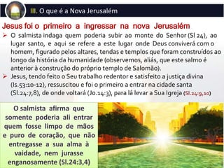  O salmista indaga quem poderia subir ao monte do Senhor (Sl 24), ao
lugar santo, e aqui se refere a este lugar onde Deus conviverá com o
homem, figurado pelos altares, tendas e templos que foram construídos ao
longo da história da humanidade (observemos, aliás, que este salmo é
anterior à construção do próprio templo de Salomão).
 Jesus, tendo feito o Seu trabalho redentor e satisfeito a justiça divina
(Is.53:10-12), ressuscitou e foi o primeiro a entrar na cidade santa
(Sl.24:7,8), de onde voltará (Jo.14:3), para lá levar a Sua Igreja (Sl.24:9,10)
Jesus foi o primeiro a ingressar na nova Jerusalém
III. O que é a Nova Jerusalém
O salmista afirma que
somente poderia ali entrar
quem fosse limpo de mãos
e puro de coração, que não
entregasse a sua alma à
vaidade, nem jurasse
enganosamente (Sl.24:3,4)
 
