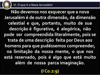 Os segundos a ingressarem na nova Jerusalém serão os arrebatados pelo
Senhor no momento imediatamente anterior ao início da GrandeTribulação.
Como afirmam alguns estudiosos das Escrituras, a nova Jerusalém há muito está
descendo do céu. Engana-se quem pense que a nova Jerusalém descerá do céu
depois do juízo final, pois ela tem descido desde que teve seus lugares preparados
para os homens. A partir de então, a nova Jerusalém vem continuadamente vindo
em direção àTerra. Chegará à área das regiões celestiais hoje habitadas pelas
hostes espirituais da maldade no instante do arrebatamento da Igreja. Depois, já
com a Igreja arrebatada em seu interior, continuará a descer e atingirá a
atmosfera terrestre exatos sete anos depois, quando, então, ocorrerá a batalha
do Armagedom. Após esta batalha, receberá, em seu interior, os que
completarem a primeira ressurreição (as duas testemunhas, os 144.000 e os
mártires da GrandeTribulação). Em seguida, nos ares de nossa atmosfera,
pairará durante todo o Milênio, sendo, segundo estes estudiosos, a sua presença
uma das principais responsáveis pelas modificações climáticas e físicas que a
natureza terá neste período. Por fim, ao término do Milênio, ocupará o seu
devido lugar, nos novos céus e nova terra, que substituirão os antigos céus e
terra.
Ingressarão na nova Jerusalém os arrebatados
Não devemos nos esquecer que a nova
Jerusalém é de outra dimensão, da dimensão
celestial e que, portanto, muito de sua
descrição é figurativa, é alegórica, não
pode ser compreendida literalmente, pois se
trata de uma descrição feita por Deus aos
homens para que pudéssemos compreender,
na limitação da nossa mente, o que nos
está reservado, pois é algo que está muito
além de nossa parca imaginação.
(I Co.2:9)
III. O que é a Nova Jerusalém
 