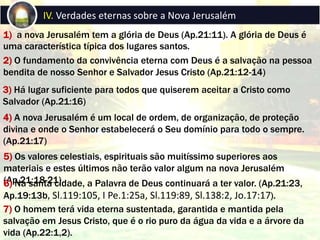 1) a nova Jerusalém tem a glória de Deus (Ap.21:11). A glória de Deus é
uma característica típica dos lugares santos.
IV. Verdades eternas sobre a Nova Jerusalém
2) O fundamento da convivência eterna com Deus é a salvação na pessoa
bendita de nosso Senhor e Salvador Jesus Cristo (Ap.21:12-14)
3) Há lugar suficiente para todos que quiserem aceitar a Cristo como
Salvador (Ap.21:16)
4) A nova Jerusalém é um local de ordem, de organização, de proteção
divina e onde o Senhor estabelecerá o Seu domínio para todo o sempre.
(Ap.21:17)
5) Os valores celestiais, espirituais são muitíssimo superiores aos
materiais e estes últimos não terão valor algum na nova Jerusalém
(Ap.21:18-21)6) Na santa cidade, a Palavra de Deus continuará a ter valor. (Ap.21:23,
Ap.19:13b, Sl.119:105, I Pe.1:25a, Sl.119:89, Sl.138:2, Jo.17:17).
7) O homem terá vida eterna sustentada, garantida e mantida pela
salvação em Jesus Cristo, que é o rio puro da água da vida e a árvore da
vida (Ap.22:1,2).
 