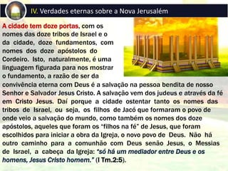 A cidade tem doze portas, com os
nomes das doze tribos de Israel e o
da cidade, doze fundamentos, com
nomes dos doze apóstolos do
Cordeiro. Isto, naturalmente, é uma
linguagem figurada para nos mostrar
o fundamento, a razão de ser da
IV. Verdades eternas sobre a Nova Jerusalém
convivência eterna com Deus é a salvação na pessoa bendita de nosso
Senhor e Salvador Jesus Cristo. A salvação vem dos judeus e através da fé
em Cristo Jesus. Daí porque a cidade ostentar tanto os nomes das
tribos de Israel, ou seja, os filhos de Jacó que formaram o povo de
onde veio a salvação do mundo, como também os nomes dos doze
apóstolos, aqueles que foram os “filhos na fé” de Jesus, que foram
escolhidos para iniciar a obra da Igreja, o novo povo de Deus. Não há
outro caminho para a comunhão com Deus senão Jesus, o Messias
de Israel, a cabeça da Igreja: “só há um mediador entre Deus e os
homens, Jesus Cristo homem.” (I Tm.2:5).
 