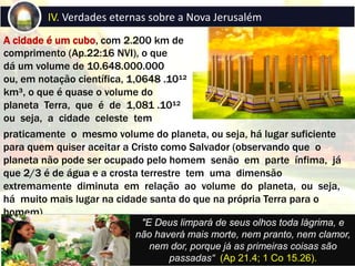 A cidade é um cubo, com 2.200 km de
comprimento (Ap.22:16 NVI), o que
dá um volume de 10.648.000.000
ou, em notação científica, 1,0648 .10¹²
km³, o que é quase o volume do
planeta Terra, que é de 1,081 .10¹²
ou seja, a cidade celeste tem
IV. Verdades eternas sobre a Nova Jerusalém
praticamente o mesmo volume do planeta, ou seja, há lugar suficiente
para quem quiser aceitar a Cristo como Salvador (observando que o
planeta não pode ser ocupado pelo homem senão em parte ínfima, já
que 2/3 é de água e a crosta terrestre tem uma dimensão
extremamente diminuta em relação ao volume do planeta, ou seja,
há muito mais lugar na cidade santa do que na própria Terra para o
homem)
"E Deus limpará de seus olhos toda lágrima, e
não haverá mais morte, nem pranto, nem clamor,
nem dor, porque já as primeiras coisas são
passadas“ (Ap 21.4; 1 Co 15.26).
 
