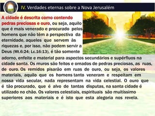 A cidade é descrita como contendo
pedras preciosas e ouro, ou seja, aquilo
que é mais venerado e procurado pelos
homens que não têm a perspectiva da
eternidade, aqueles que servem às
riquezas e, por isso, não podem servir a
Deus (Mt.6:24; Lc.16:13), é tão somente
IV. Verdades eternas sobre a Nova Jerusalém
adorno, enfeite e material para aspectos secundários e supérfluos na
cidade santa. Os muros são feitos e ornados de pedras preciosas, as ruas,
de ouro. Os remidos pisarão em ruas de ouro, ou seja, os valores
materiais, aquilo que os homens tanto veneram e respeitam em
nossa vida secular, nada representam na vida celestial. O ouro que
é tão procurado, que é alvo de tantas disputas, na santa cidade é
utilizado no chão. Os valores celestiais, espirituais são muitíssimo
superiores aos materiais e é isto que esta alegoria nos revela.
 