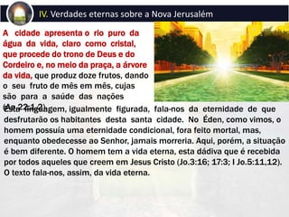 A cidade apresenta o rio puro da
água da vida, claro como cristal,
que procede do trono de Deus e do
Cordeiro e, no meio da praça, a árvore
da vida, que produz doze frutos, dando
o seu fruto de mês em mês, cujas
são para a saúde das nações
(Ap.22:1,2).
IV. Verdades eternas sobre a Nova Jerusalém
Esta linguagem, igualmente figurada, fala-nos da eternidade de que
desfrutarão os habitantes desta santa cidade. No Éden, como vimos, o
homem possuía uma eternidade condicional, fora feito mortal, mas,
enquanto obedecesse ao Senhor, jamais morreria. Aqui, porém, a situação
é bem diferente. O homem tem a vida eterna, esta dádiva que é recebida
por todos aqueles que creem em Jesus Cristo (Jo.3:16; 17:3; I Jo.5:11,12).
O texto fala-nos, assim, da vida eterna.
 