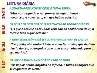AGUARDAMOS NOVOS CÉUS E NOVA TERRA
“Mas nós, segundo a sua promessa, aguardamos
novos céus e nova terra, em que habita a justiça.
2Pe3.13
OS CÉUS E OS CÉUS DOS CÉUS PERTENCEM AO TODO-PODEROSO
“Eis que os céus e os céus dos céus são do Senhor teu Deus, a
terra e tudo o que nela há.”
Dt10.14
A NOVA JERUSALÉM ESTÁ SENDO PREPARADA PARA OS SANTOS
“E eu, João, vi a santa cidade, a nova Jerusalém, que de Deus
descia do céu, adereçada como uma esposa ataviada para o
seu marido.”
Ap.21.2
OS ÍMPIOS SERÃO LANÇADOS NO LAGO DE FOGO
“Os ímpios serão lançados no inferno, e todas as nações que
se esquecem de Deus.”
Sl9.17
 
