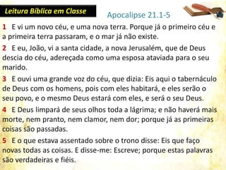 1 E vi um novo céu, e uma nova terra. Porque já o primeiro céu e
a primeira terra passaram, e o mar já não existe.
2 E eu, João, vi a santa cidade, a nova Jerusalém, que de Deus
descia do céu, adereçada como uma esposa ataviada para o seu
marido.
3 E ouvi uma grande voz do céu, que dizia: Eis aqui o tabernáculo
de Deus com os homens, pois com eles habitará, e eles serão o
seu povo, e o mesmo Deus estará com eles, e será o seu Deus.
4 E Deus limpará de seus olhos toda a lágrima; e não haverá mais
morte, nem pranto, nem clamor, nem dor; porque já as primeiras
coisas são passadas.
5 E o que estava assentado sobre o trono disse: Eis que faço
novas todas as coisas. E disse-me: Escreve; porque estas palavras
são verdadeiras e fiéis.
Apocalipse 21.1-5Leitura Bíblica em Classe
 