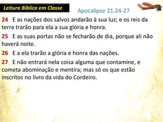 24 E as nações dos salvos andarão à sua luz; e os reis da
terra trarão para ela a sua glória e honra.
25 E as suas portas não se fecharão de dia, porque ali não
haverá noite.
26 E a ela trarão a glória e honra das nações.
27 E não entrará nela coisa alguma que contamine, e
cometa abominação e mentira; mas só os que estão
inscritos no livro da vida do Cordeiro.
Apocalipse 21.24-27Leitura Bíblica em Classe
 