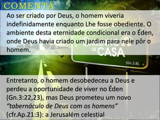 COMENTÁ
RIOAo ser criado por Deus, o homem viveria
indefinidamente enquanto Lhe fosse obediente. O
ambiente desta eternidade condicional era o Éden,
onde Deus havia criado um jardim para nele pôr o
homem.
Entretanto, o homem desobedeceu a Deus e
perdeu a oportunidade de viver no Éden
(Gn.3:22,23), mas Deus prometeu um novo
“tabernáculo de Deus com os homens”
(cfr.Ap.21:3): a Jerusalém celestial
 