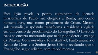 Renovados na Graça
Renovados na Graça
Esta lição revela o ponto culminante da jornada
missionária de Paulo: sua chegada a Roma, não como
homem livre, mas como prisioneiro de Cristo. Mesmo
sob custódia, o apóstolo transforma a residência vigiada
em um centro de proclamação do Evangelho. O Livro de
Atos se encerra mostrando que nada pode deter o avanço
da Palavra. Com ousadia e fé inabalável, Paulo anuncia o
Reino de Deus e o Senhor Jesus Cristo, revelando que o
Evangelho segue adiante, sem impedimentos.
INTRODUÇÃO
10
 