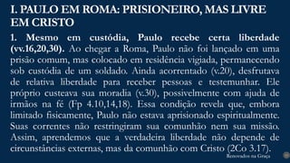 Renovados na Graça
Renovados na Graça
1. Mesmo em custódia, Paulo recebe certa liberdade
(vv.16,20,30). Ao chegar a Roma, Paulo não foi lançado em uma
prisão comum, mas colocado em residência vigiada, permanecendo
sob custódia de um soldado. Ainda acorrentado (v.20), desfrutava
de relativa liberdade para receber pessoas e testemunhar. Ele
próprio custeava sua moradia (v.30), possivelmente com ajuda de
irmãos na fé (Fp 4.10,14,18). Essa condição revela que, embora
limitado fisicamente, Paulo não estava aprisionado espiritualmente.
Suas correntes não restringiram sua comunhão nem sua missão.
Assim, aprendemos que a verdadeira liberdade não depende de
circunstâncias externas, mas da comunhão com Cristo (2Co 3.17).
I. PAULO EM ROMA: PRISIONEIRO, MAS LIVRE
EM CRISTO
13
 