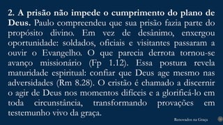 Renovados na Graça
Renovados na Graça
2. A prisão não impede o cumprimento do plano de
Deus. Paulo compreendeu que sua prisão fazia parte do
propósito divino. Em vez de desânimo, enxergou
oportunidade: soldados, oficiais e visitantes passaram a
ouvir o Evangelho. O que parecia derrota tornou-se
avanço missionário (Fp 1.12). Essa postura revela
maturidade espiritual: confiar que Deus age mesmo nas
adversidades (Rm 8.28). O cristão é chamado a discernir
o agir de Deus nos momentos difíceis e a glorificá-lo em
toda circunstância, transformando provações em
testemunho vivo da graça. 14
 
