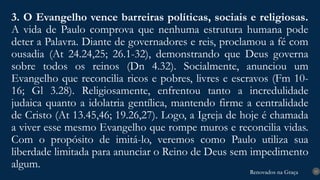 Renovados na Graça
Renovados na Graça
3. O Evangelho vence barreiras políticas, sociais e religiosas.
A vida de Paulo comprova que nenhuma estrutura humana pode
deter a Palavra. Diante de governadores e reis, proclamou a fé com
ousadia (At 24.24,25; 26.1-32), demonstrando que Deus governa
sobre todos os reinos (Dn 4.32). Socialmente, anunciou um
Evangelho que reconcilia ricos e pobres, livres e escravos (Fm 10-
16; Gl 3.28). Religiosamente, enfrentou tanto a incredulidade
judaica quanto a idolatria gentílica, mantendo firme a centralidade
de Cristo (At 13.45,46; 19.26,27). Logo, a Igreja de hoje é chamada
a viver esse mesmo Evangelho que rompe muros e reconcilia vidas.
Com o propósito de imitá-lo, veremos como Paulo utiliza sua
liberdade limitada para anunciar o Reino de Deus sem impedimento
algum. 15
 