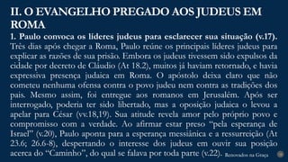 Renovados na Graça
Renovados na Graça
1. Paulo convoca os líderes judeus para esclarecer sua situação (v.17).
Três dias após chegar a Roma, Paulo reúne os principais líderes judeus para
explicar as razões de sua prisão. Embora os judeus tivessem sido expulsos da
cidade por decreto de Cláudio (At 18.2), muitos já haviam retornado, e havia
expressiva presença judaica em Roma. O apóstolo deixa claro que não
cometeu nenhuma ofensa contra o povo judeu nem contra as tradições dos
pais. Mesmo assim, foi entregue aos romanos em Jerusalém. Após ser
interrogado, poderia ter sido libertado, mas a oposição judaica o levou a
apelar para César (vv.18,19). Sua atitude revela amor pelo próprio povo e
compromisso com a verdade. Ao afirmar estar preso “pela esperança de
Israel” (v.20), Paulo aponta para a esperança messiânica e a ressurreição (At
23.6; 26.6-8), despertando o interesse dos judeus em ouvir sua posição
acerca do “Caminho”, do qual se falava por toda parte (v.22).
II. O EVANGELHO PREGADO AOS JUDEUS EM
ROMA
18
 