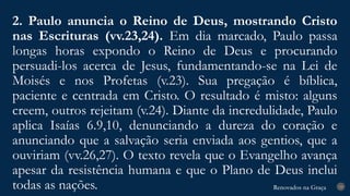 Renovados na Graça
Renovados na Graça
2. Paulo anuncia o Reino de Deus, mostrando Cristo
nas Escrituras (vv.23,24). Em dia marcado, Paulo passa
longas horas expondo o Reino de Deus e procurando
persuadi-los acerca de Jesus, fundamentando-se na Lei de
Moisés e nos Profetas (v.23). Sua pregação é bíblica,
paciente e centrada em Cristo. O resultado é misto: alguns
creem, outros rejeitam (v.24). Diante da incredulidade, Paulo
aplica Isaías 6.9,10, denunciando a dureza do coração e
anunciando que a salvação seria enviada aos gentios, que a
ouviriam (vv.26,27). O texto revela que o Evangelho avança
apesar da resistência humana e que o Plano de Deus inclui
todas as nações. 19
 