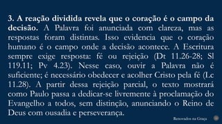 Renovados na Graça
Renovados na Graça
3. A reação dividida revela que o coração é o campo da
decisão. A Palavra foi anunciada com clareza, mas as
respostas foram distintas. Isso evidencia que o coração
humano é o campo onde a decisão acontece. A Escritura
sempre exige resposta: fé ou rejeição (Dt 11.26-28; Sl
119.11; Pv 4.23). Nesse caso, ouvir a Palavra não é
suficiente; é necessário obedecer e acolher Cristo pela fé (Lc
11.28). A partir dessa rejeição parcial, o texto mostrará
como Paulo passa a dedicar-se livremente à proclamação do
Evangelho a todos, sem distinção, anunciando o Reino de
Deus com ousadia e perseverança. 20
 